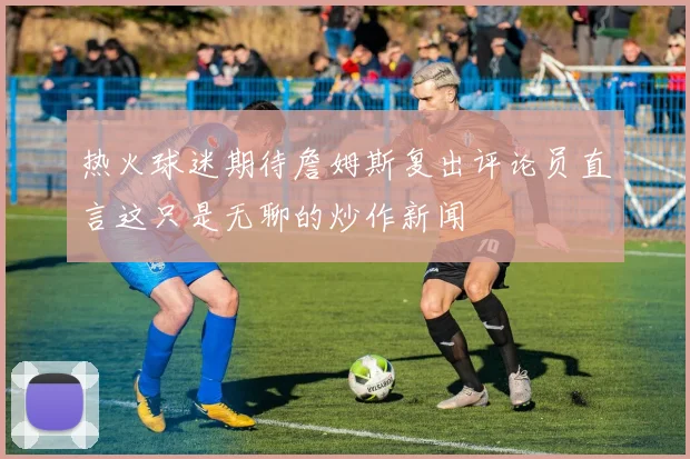 热火球迷期待詹姆斯复出评论员直言这只是无聊的炒作新闻