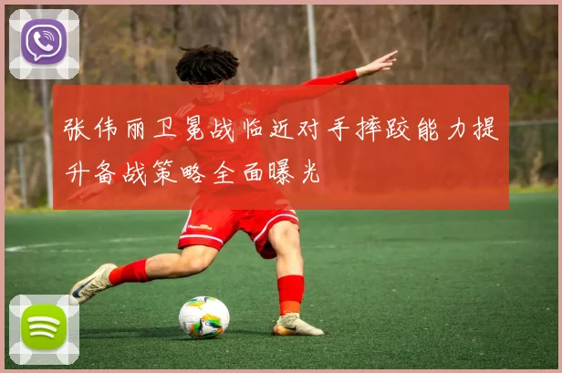 张伟丽卫冕战临近对手摔跤能力提升备战策略全面曝光